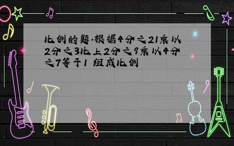 比例的题.根据4分之21乘以2分之3比上2分之9乘以4分之7等于1 组成比例