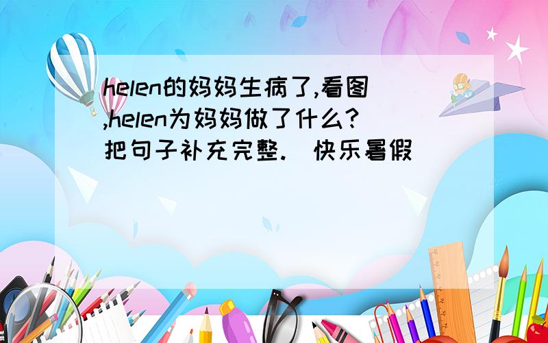 helen的妈妈生病了,看图,helen为妈妈做了什么?把句子补充完整.（快乐暑假）