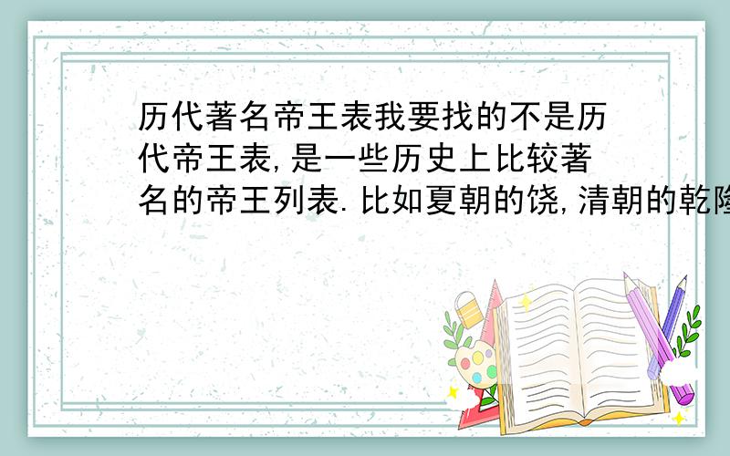 历代著名帝王表我要找的不是历代帝王表,是一些历史上比较著名的帝王列表.比如夏朝的饶,清朝的乾隆,唐朝的唐太宗等,希望各位