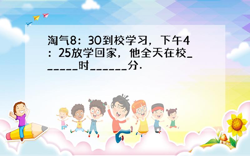 淘气8：30到校学习，下午4：25放学回家，他全天在校______时______分．