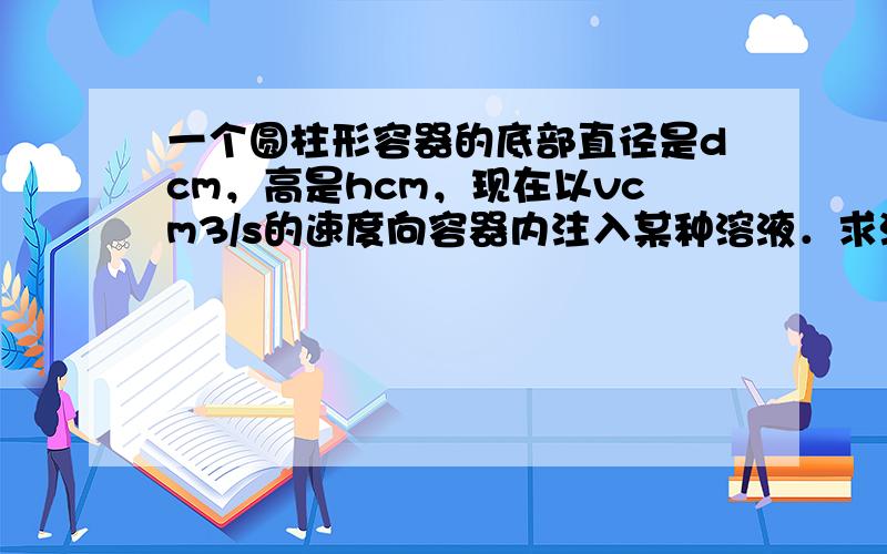 一个圆柱形容器的底部直径是dcm，高是hcm，现在以vcm3/s的速度向容器内注入某种溶液．求溶液内溶液的高度xcm关于