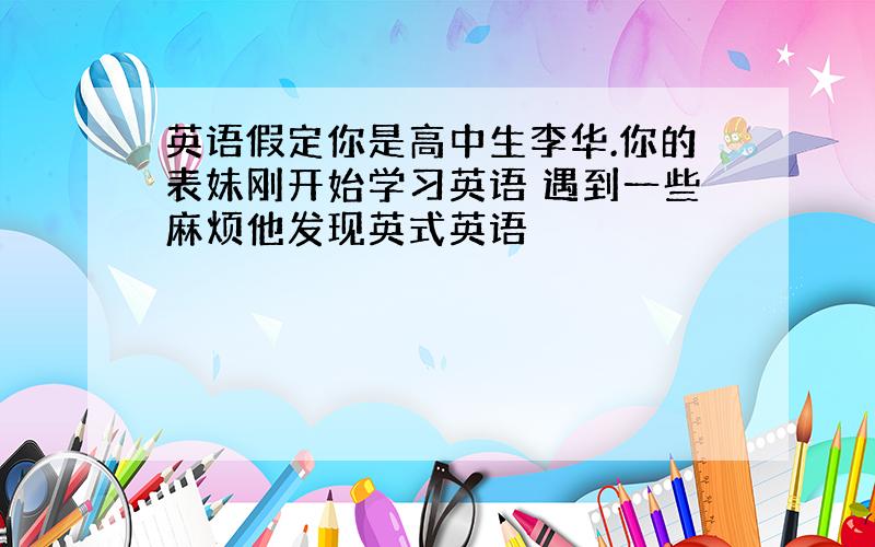 英语假定你是高中生李华.你的表妹刚开始学习英语 遇到一些麻烦他发现英式英语