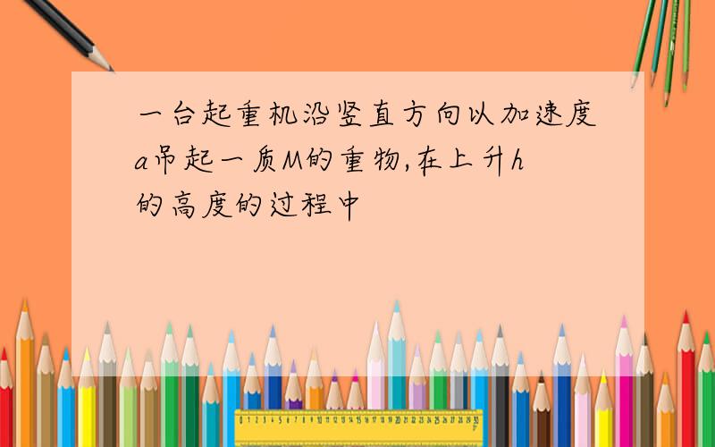 一台起重机沿竖直方向以加速度a吊起一质M的重物,在上升h的高度的过程中