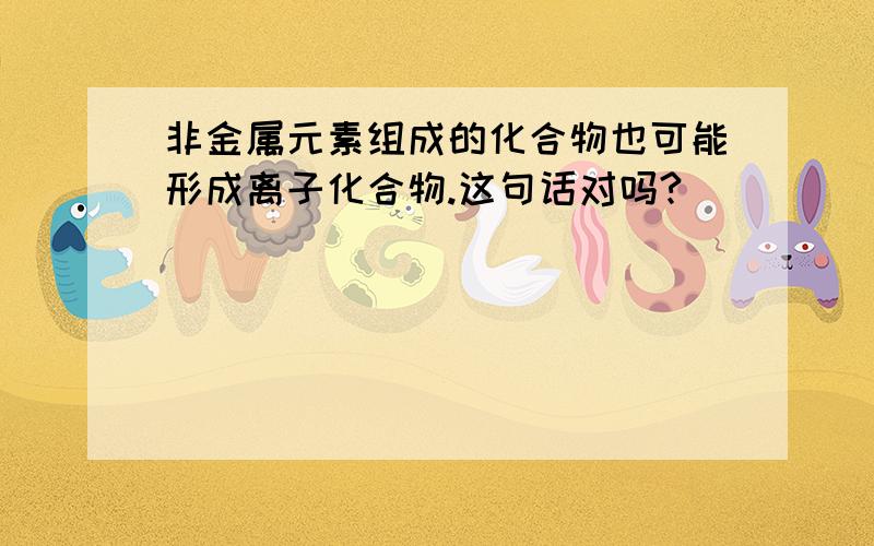 非金属元素组成的化合物也可能形成离子化合物.这句话对吗?