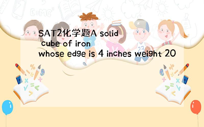 SAT2化学题A solid cube of iron whose edge is 4 inches weight 20