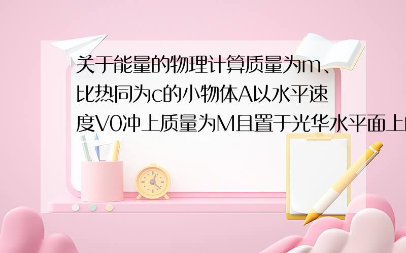 关于能量的物理计算质量为m、比热同为c的小物体A以水平速度V0冲上质量为M且置于光华水平面上的木板B,并张好不从B木板上