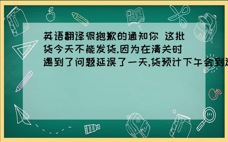 英语翻译很抱歉的通知你 这批货今天不能发货.因为在清关时遇到了问题延误了一天,货预计下午会到达仓库 等到检查和收入仓库之