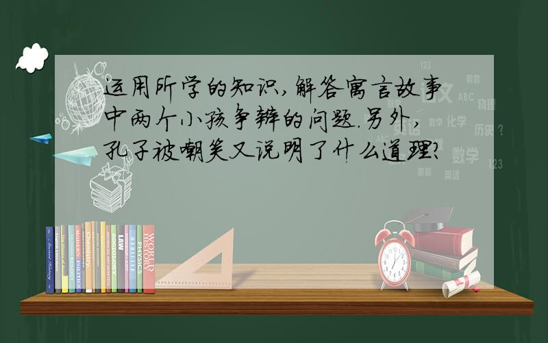 运用所学的知识,解答寓言故事中两个小孩争辩的问题.另外,孔子被嘲笑又说明了什么道理?