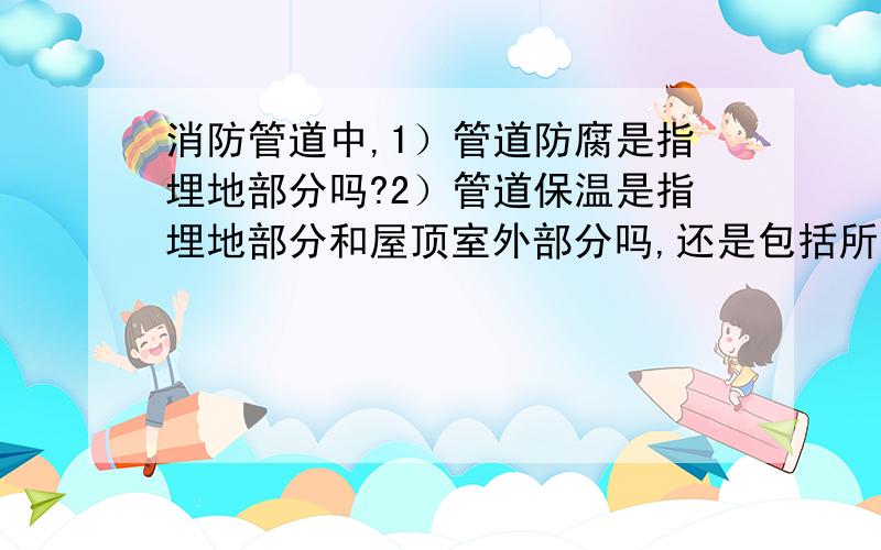 消防管道中,1）管道防腐是指埋地部分吗?2）管道保温是指埋地部分和屋顶室外部分吗,还是包括所有管道?