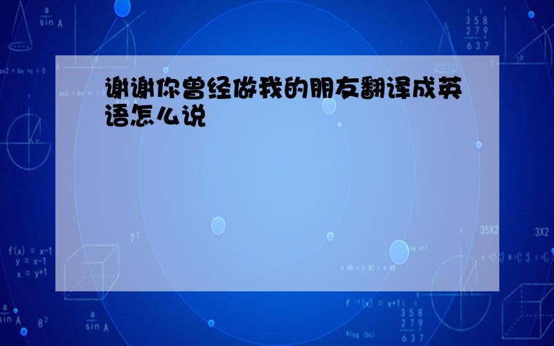 谢谢你曾经做我的朋友翻译成英语怎么说