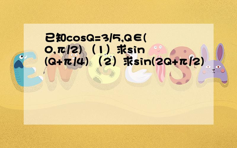 已知cosQ=3/5,Q∈(0,π/2) （1）求sin(Q+π/4) （2）求sin(2Q+π/2)