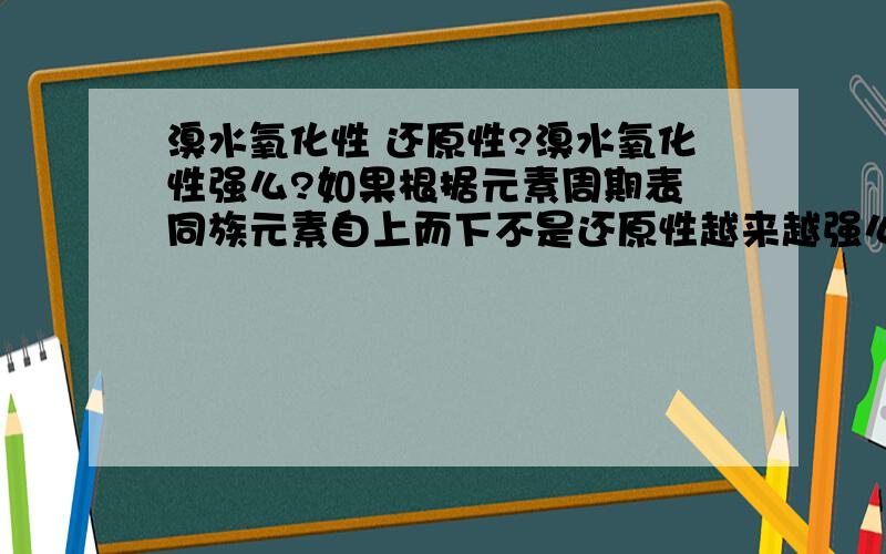 溴水氧化性 还原性?溴水氧化性强么?如果根据元素周期表 同族元素自上而下不是还原性越来越强么?