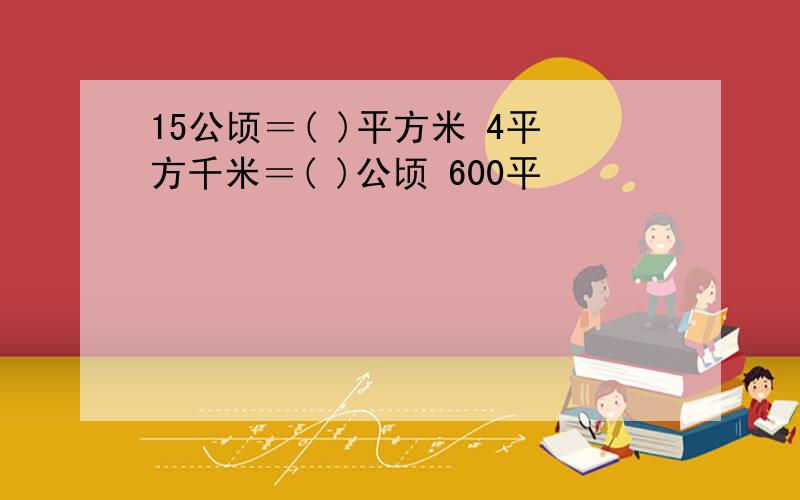 15公顷＝( )平方米 4平方千米＝( )公顷 600平