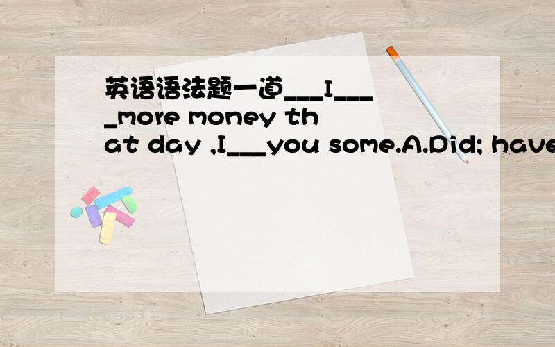 英语语法题一道___I____more money that day ,I___you some.A.Did; have