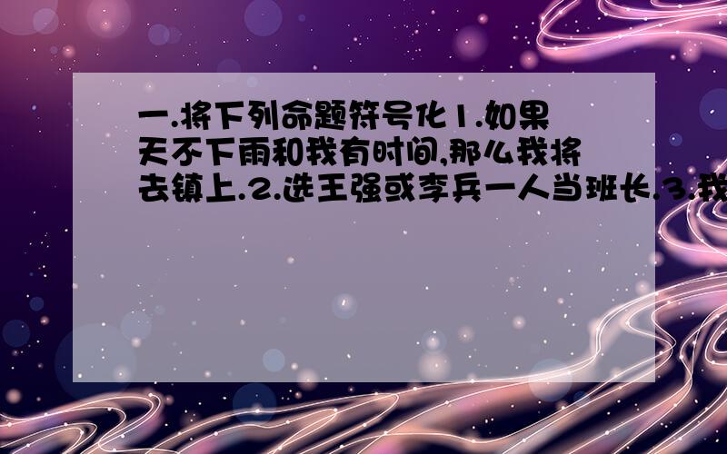 一.将下列命题符号化1.如果天不下雨和我有时间,那么我将去镇上.2.选王强或李兵一人当班长.3.我今天进城,除非天下雨.