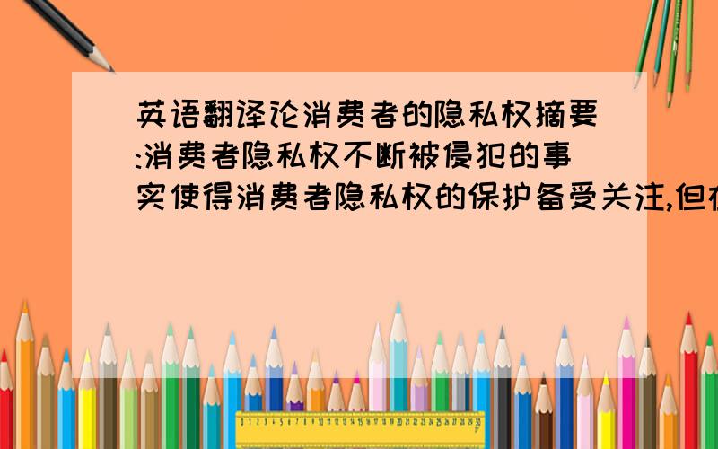 英语翻译论消费者的隐私权摘要:消费者隐私权不断被侵犯的事实使得消费者隐私权的保护备受关注,但在我国法律中没有将隐私权作为