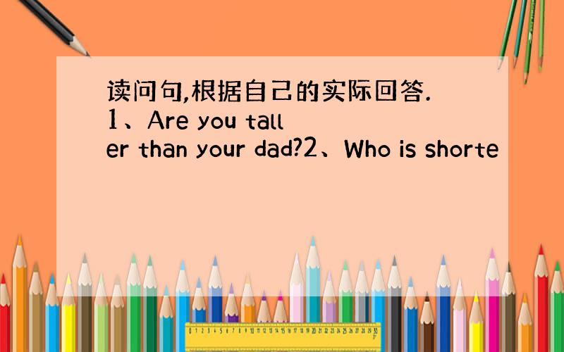 读问句,根据自己的实际回答.1、Are you taller than your dad?2、Who is shorte