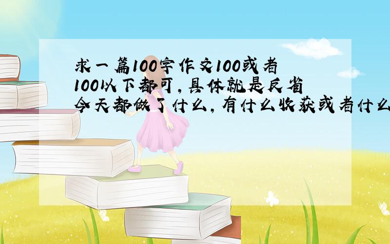 求一篇100字作文100或者100以下都可,具体就是反省今天都做了什么,有什么收获或者什么遗憾……其实就是很俗的自我反省