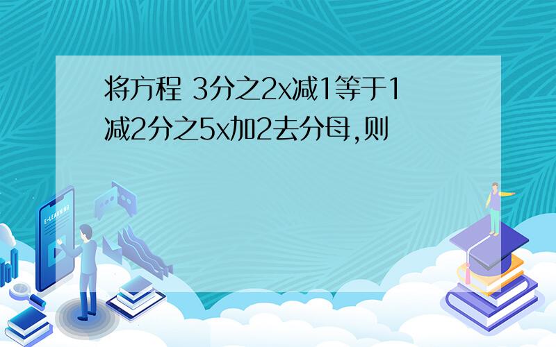 将方程 3分之2x减1等于1减2分之5x加2去分母,则