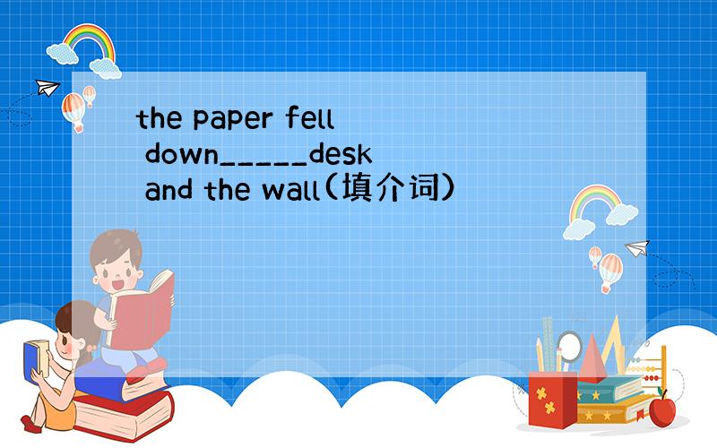 the paper fell down_____desk and the wall(填介词）