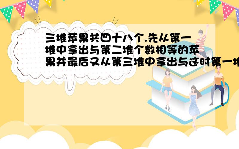 三堆苹果共四十八个.先从第一堆中拿出与第二堆个数相等的苹果并最后又从第三堆中拿出与这时第一堆个种相同的苹果并入第一堆入第