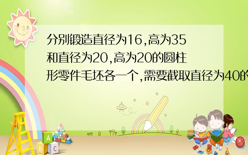 分别锻造直径为16,高为35和直径为20,高为20的圆柱形零件毛坯各一个,需要截取直径为40的多少厘米