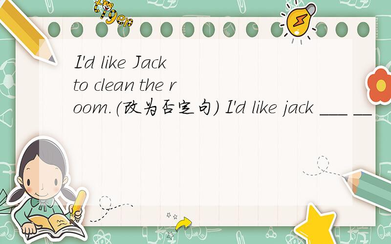 I'd like Jack to clean the room.(改为否定句) I'd like jack ___ __