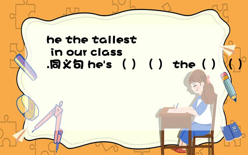 he the tallest in our class .同义句 he's （ ）（ ） the（ ）（ ） in ou