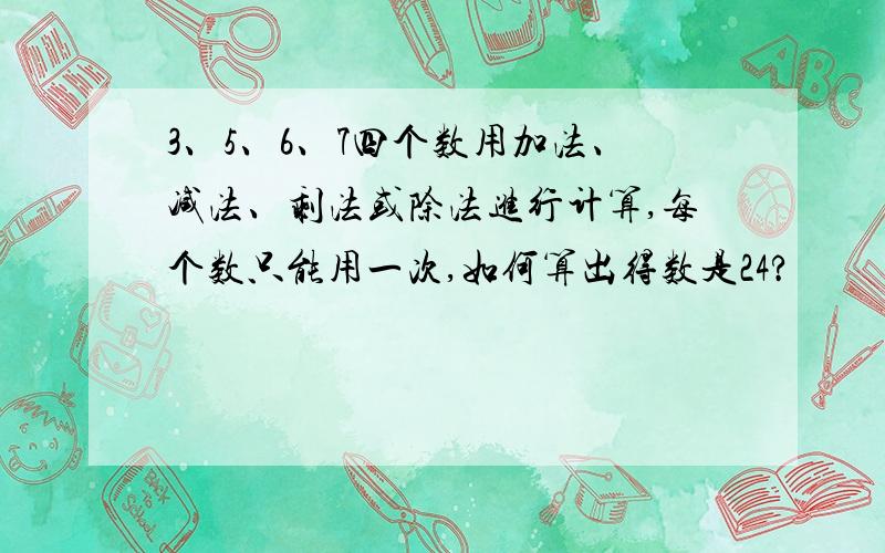 3、5、6、7四个数用加法、减法、剩法或除法进行计算,每个数只能用一次,如何算出得数是24?