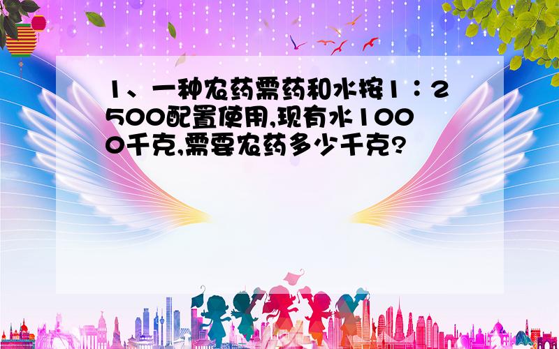 1、一种农药需药和水按1∶2500配置使用,现有水1000千克,需要农药多少千克?