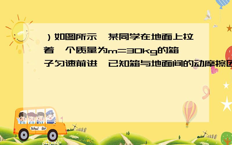 ）如图所示,某同学在地面上拉着一个质量为m=30kg的箱子匀速前进,已知箱与地面间的动摩擦因数为μ=0.5