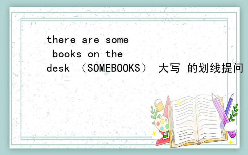 there are some books on the desk （SOMEBOOKS） 大写 的划线提问