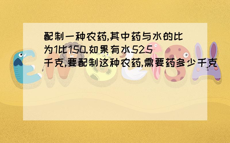 配制一种农药,其中药与水的比为1比150.如果有水525千克,要配制这种农药,需要药多少千克