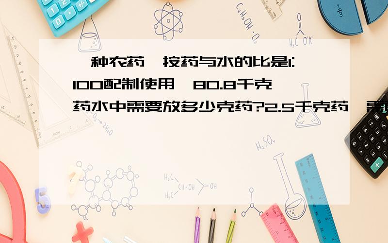 一种农药,按药与水的比是1:100配制使用,80.8千克药水中需要放多少克药?2.5千克药,需配多少千克水?