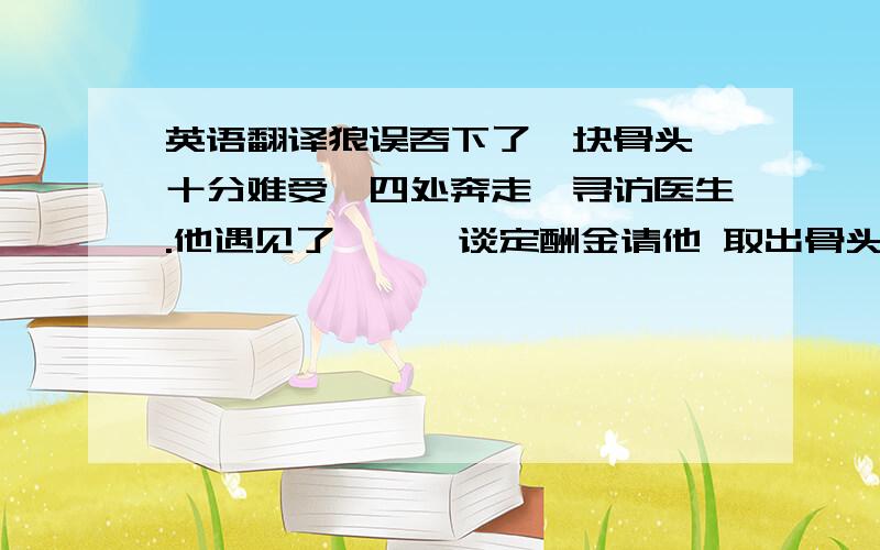 英语翻译狼误吞下了一块骨头,十分难受,四处奔走,寻访医生.他遇见了鹭鸶,谈定酬金请他 取出骨头,鹭鸶把自己的头伸进狼的喉