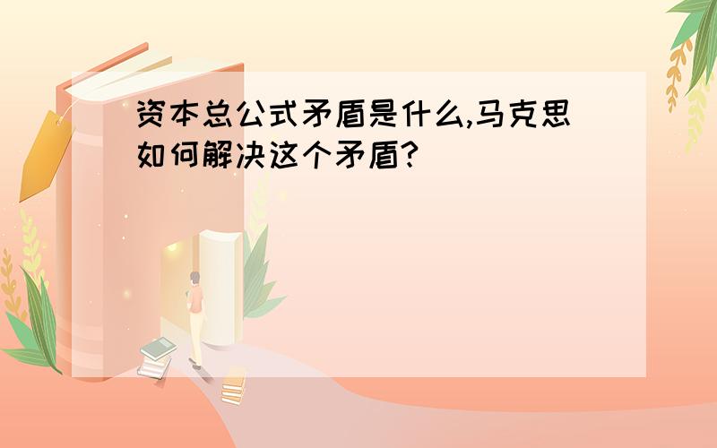 资本总公式矛盾是什么,马克思如何解决这个矛盾?