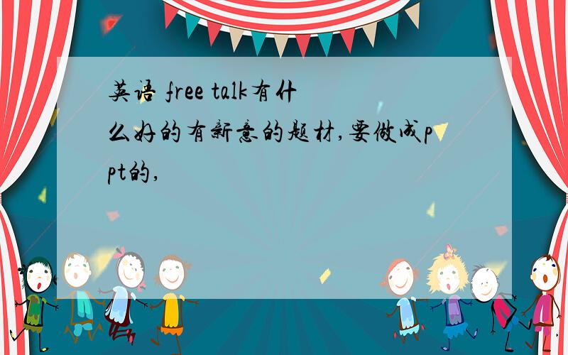 英语 free talk有什么好的有新意的题材,要做成ppt的,