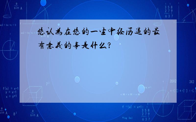 您认为在您的一生中经历过的最有意义的事是什么?