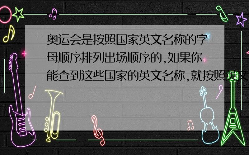 奥运会是按照国家英文名称的字母顺序排列出场顺序的,如果你能查到这些国家的英文名称,就按照英文名称的顺序给它们排列一下出场