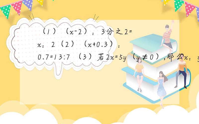 （1）（x-2）：3分之2=x：2（2）（x+0.3）：0.7=13:7 （3）若2x=5y（y≠0）,那么x：y是多少