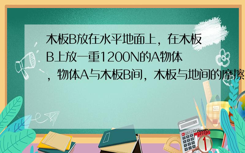 木板B放在水平地面上，在木板B上放一重1200N的A物体，物体A与木板B间，木板与地间的摩擦因数均为0.2，木板B重力不