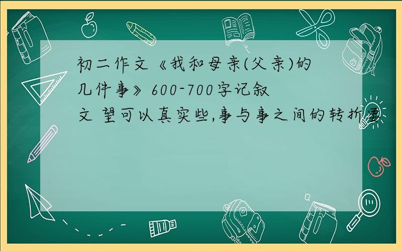 初二作文《我和母亲(父亲)的几件事》600-700字记叙文 望可以真实些,事与事之间的转折要