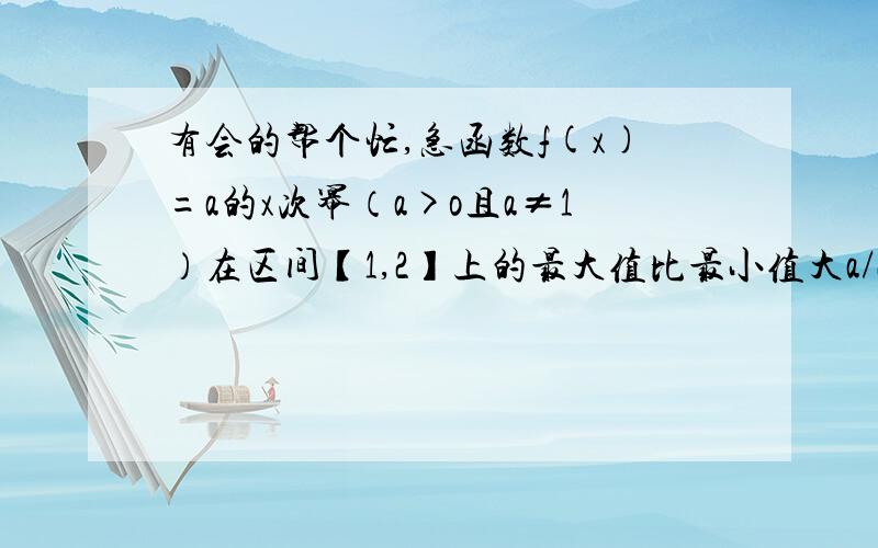 有会的帮个忙,急函数f(x)=a的x次幂（a>o且a≠1）在区间【1,2】上的最大值比最小值大a/2,求a的值