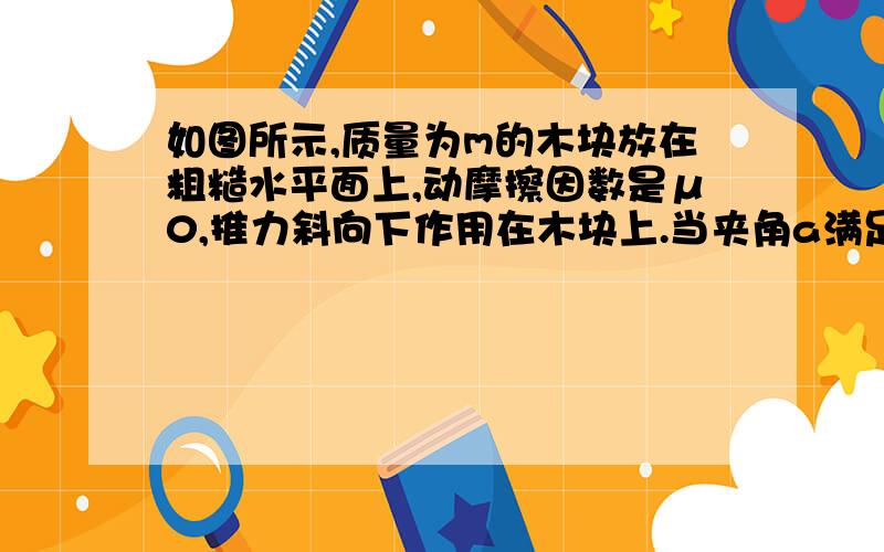 如图所示,质量为m的木块放在粗糙水平面上,动摩擦因数是μ0,推力斜向下作用在木块上.当夹角a满足什么条件时,不管F多大,