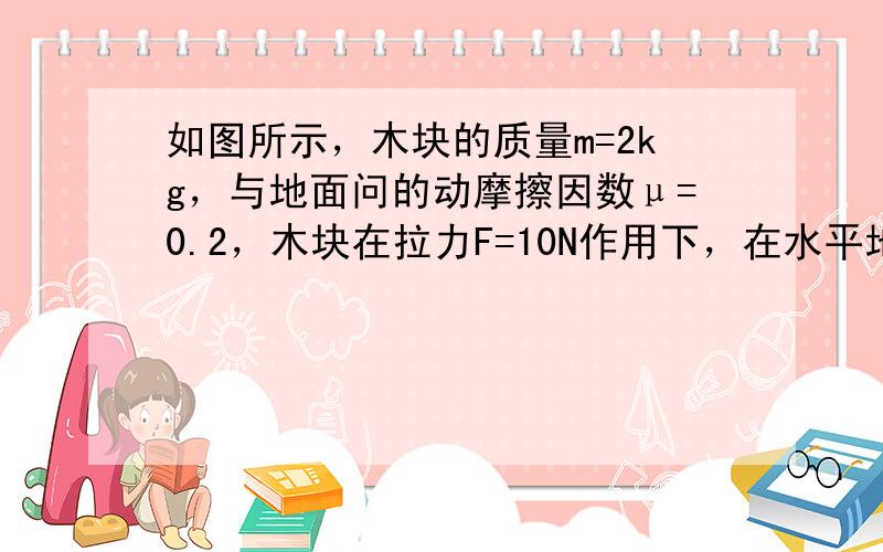 如图所示，木块的质量m=2kg，与地面问的动摩擦因数μ=0.2，木块在拉力F=10N作用下，在水平地面上从静止开始向右做