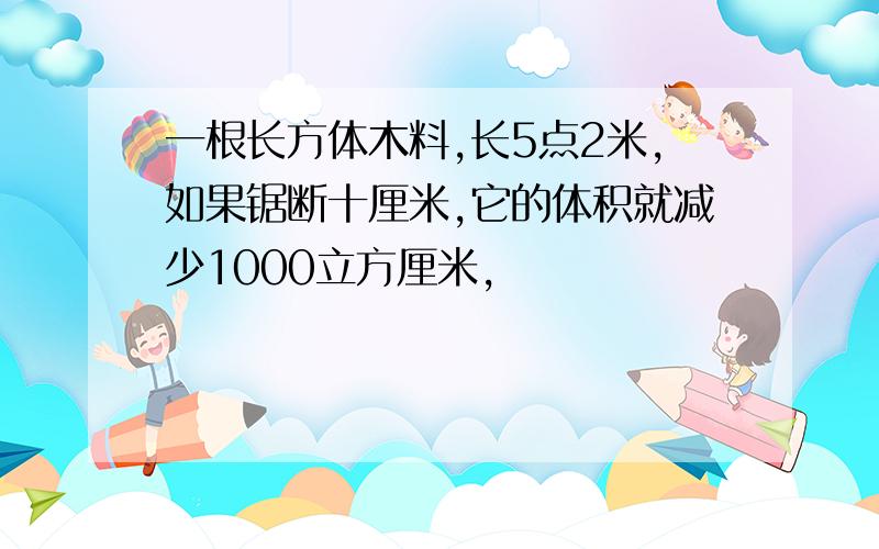 一根长方体木料,长5点2米,如果锯断十厘米,它的体积就减少1000立方厘米,