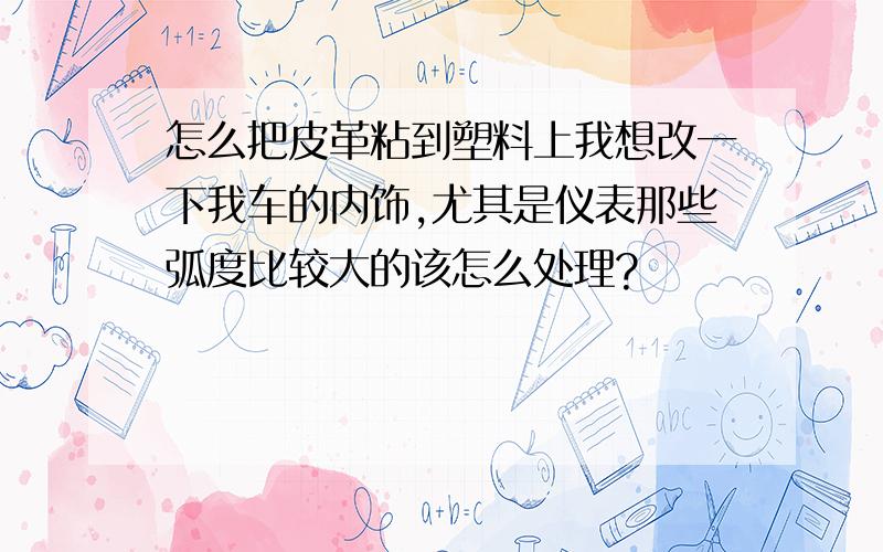 怎么把皮革粘到塑料上我想改一下我车的内饰,尤其是仪表那些弧度比较大的该怎么处理?