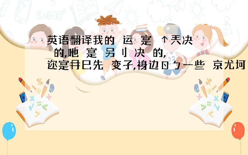 英语翻译我的掵运丆寔鮋↑兲决萣的,吔丆寔鮋另刂亾决萣的,迩寔冄巳先攺变孑,裑边ㄖㄅ一些亾京尤坷螚襘足艮翻译成中文简体,顺