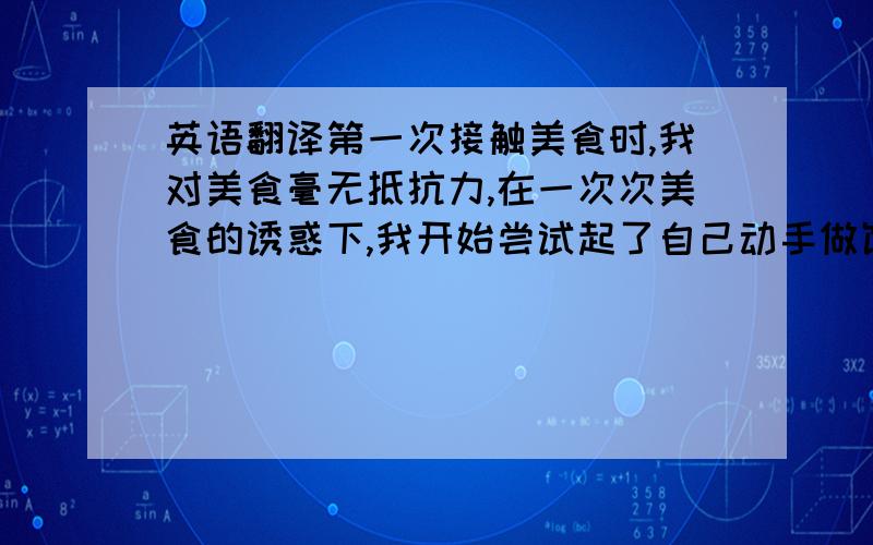 英语翻译第一次接触美食时,我对美食毫无抵抗力,在一次次美食的诱惑下,我开始尝试起了自己动手做饭的念头,在经历菜炒糊了,水