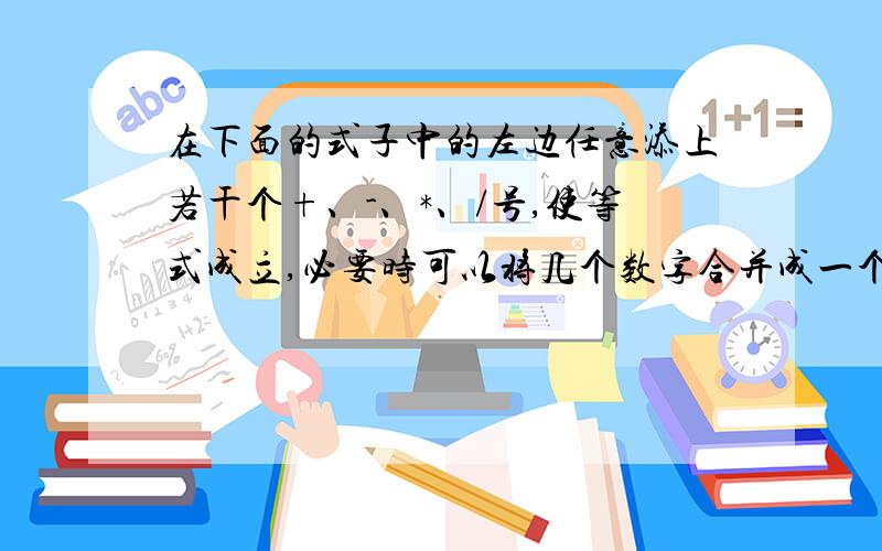 在下面的式子中的左边任意添上若干个+、-、*、/号,使等式成立,必要时可以将几个数字合并成一个数,也可以填上括号.例如,